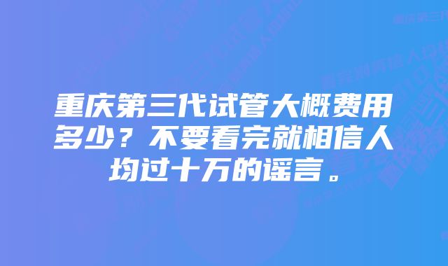 重庆第三代试管大概费用多少？不要看完就相信人均过十万的谣言。