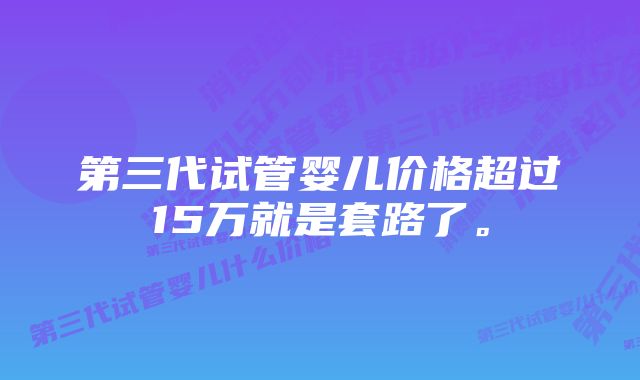 第三代试管婴儿价格超过15万就是套路了。