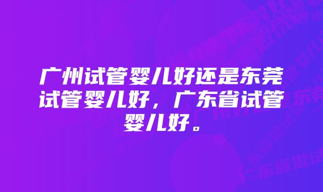 广州试管婴儿好还是东莞试管婴儿好，广东省试管婴儿好。