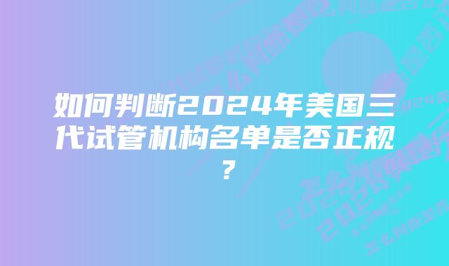 如何判断2024年美国三代试管机构名单是否正规？