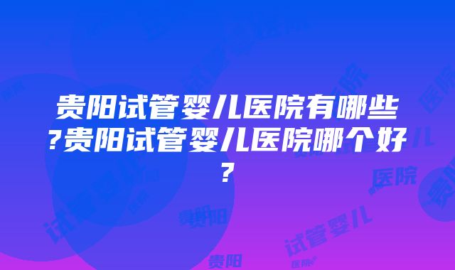 贵阳试管婴儿医院有哪些?贵阳试管婴儿医院哪个好?