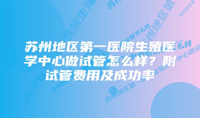 苏州地区第一医院生殖医学中心做试管怎么样？附试管费用及成功率