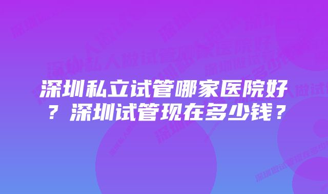 深圳私立试管哪家医院好？深圳试管现在多少钱？