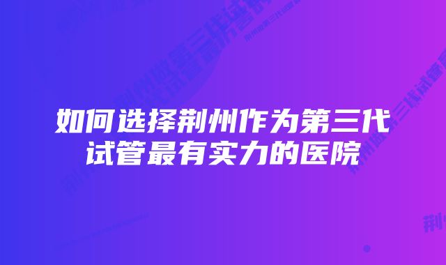 如何选择荆州作为第三代试管最有实力的医院