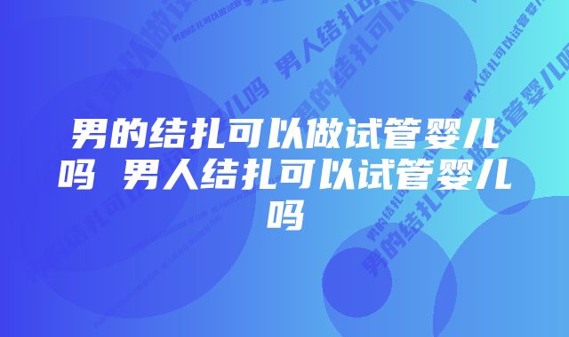 男的结扎可以做试管婴儿吗 男人结扎可以试管婴儿吗