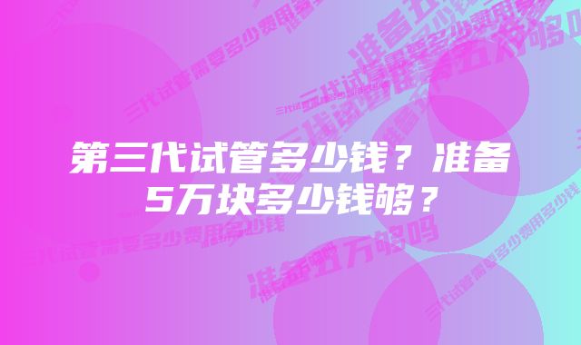 第三代试管多少钱？准备5万块多少钱够？