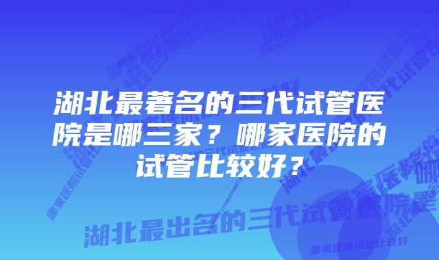 湖北最著名的三代试管医院是哪三家？哪家医院的试管比较好？