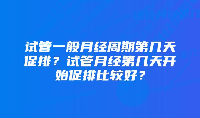 试管一般月经周期第几天促排？试管月经第几天开始促排比较好？