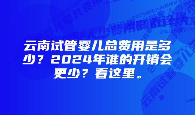 云南试管婴儿总费用是多少？2024年谁的开销会更少？看这里。