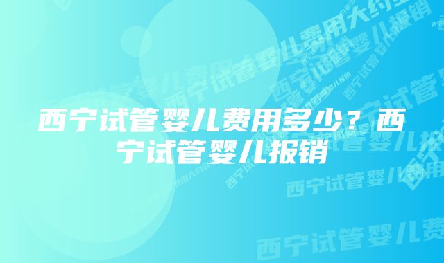 西宁试管婴儿费用多少？西宁试管婴儿报销