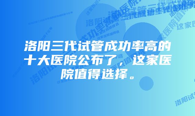 洛阳三代试管成功率高的十大医院公布了，这家医院值得选择。