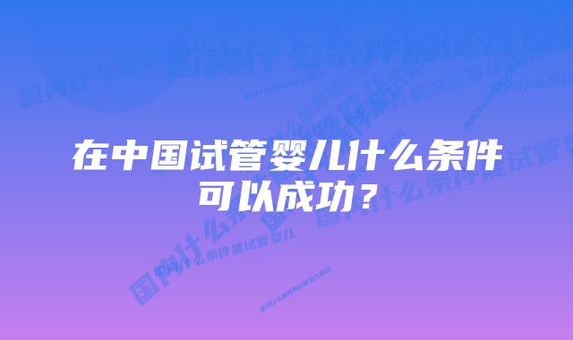 在中国试管婴儿什么条件可以成功？