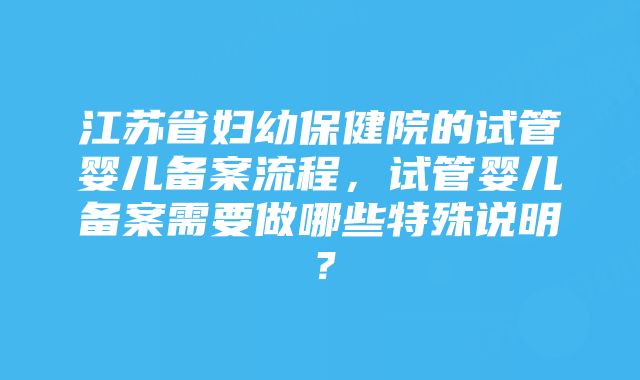 江苏省妇幼保健院的试管婴儿备案流程，试管婴儿备案需要做哪些特殊说明？