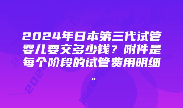 2024年日本第三代试管婴儿要交多少钱？附件是每个阶段的试管费用明细。