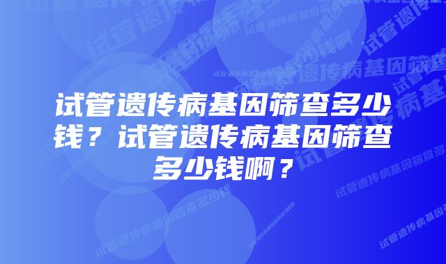 试管遗传病基因筛查多少钱？试管遗传病基因筛查多少钱啊？