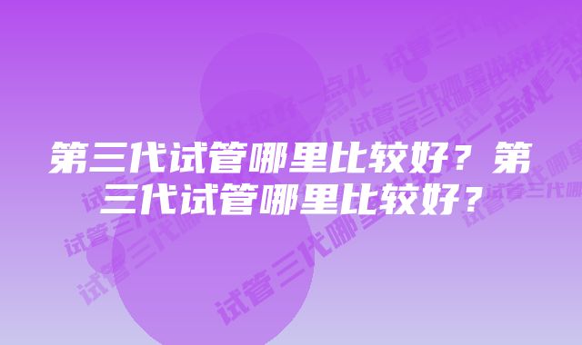 第三代试管哪里比较好？第三代试管哪里比较好？