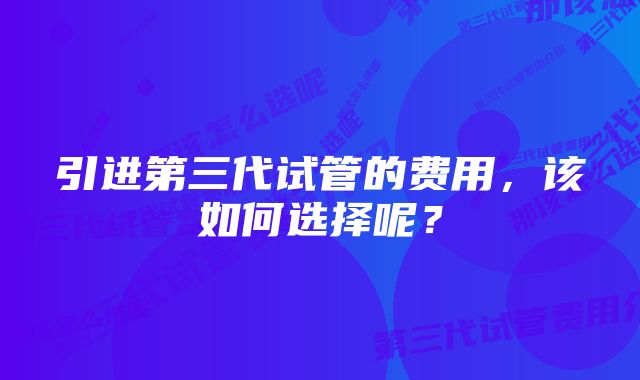 引进第三代试管的费用，该如何选择呢？