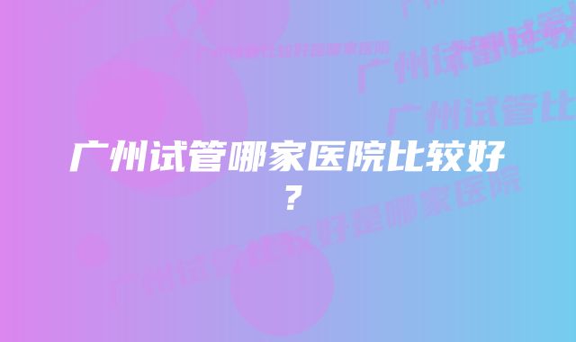 广州试管哪家医院比较好？