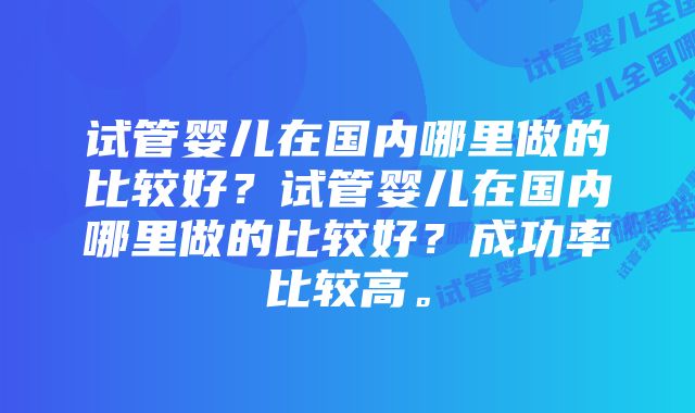 试管婴儿在国内哪里做的比较好？试管婴儿在国内哪里做的比较好？成功率比较高。