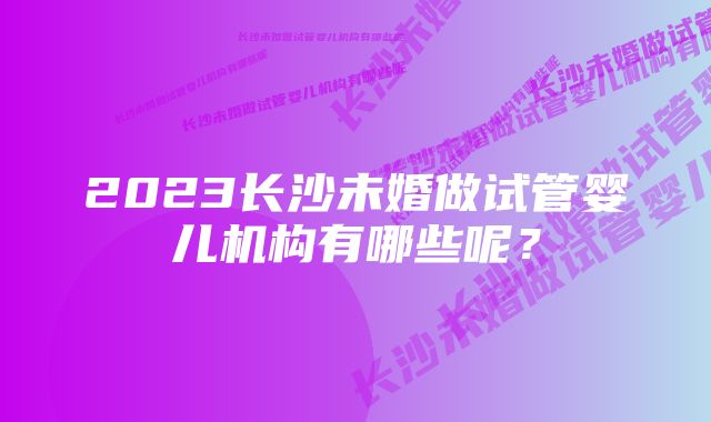 2023长沙未婚做试管婴儿机构有哪些呢？