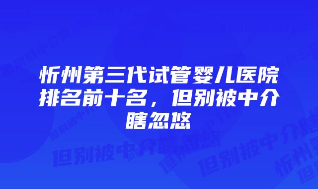 忻州第三代试管婴儿医院排名前十名，但别被中介瞎忽悠