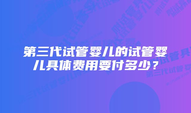 第三代试管婴儿的试管婴儿具体费用要付多少？