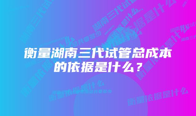 衡量湖南三代试管总成本的依据是什么？