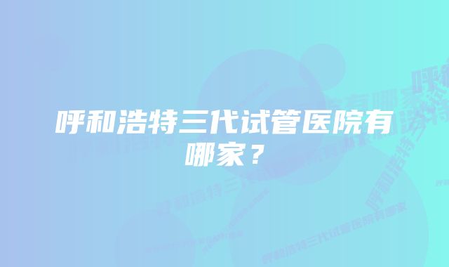 呼和浩特三代试管医院有哪家？