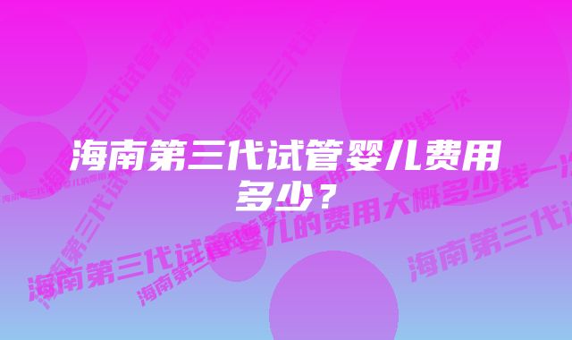 海南第三代试管婴儿费用多少？