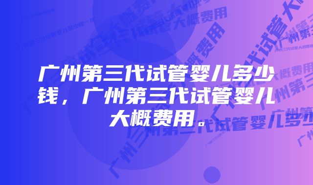 广州第三代试管婴儿多少钱，广州第三代试管婴儿大概费用。