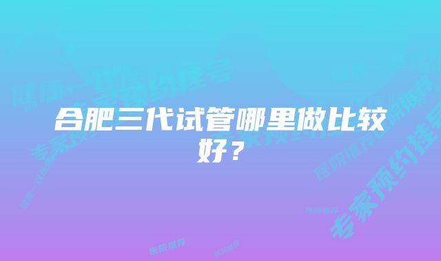 合肥三代试管哪里做比较好？