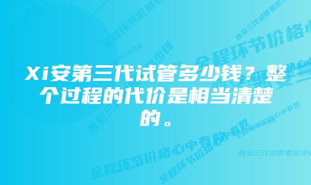 Xi安第三代试管多少钱？整个过程的代价是相当清楚的。