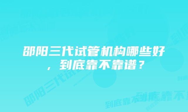 邵阳三代试管机构哪些好，到底靠不靠谱？