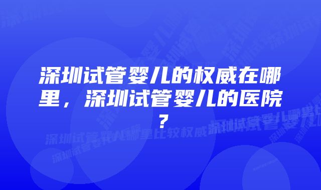 深圳试管婴儿的权威在哪里，深圳试管婴儿的医院？