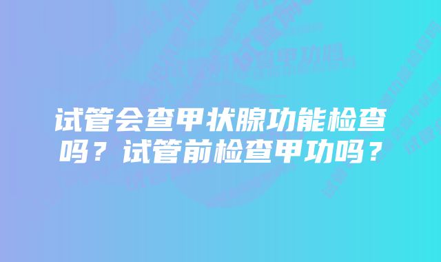 试管会查甲状腺功能检查吗？试管前检查甲功吗？