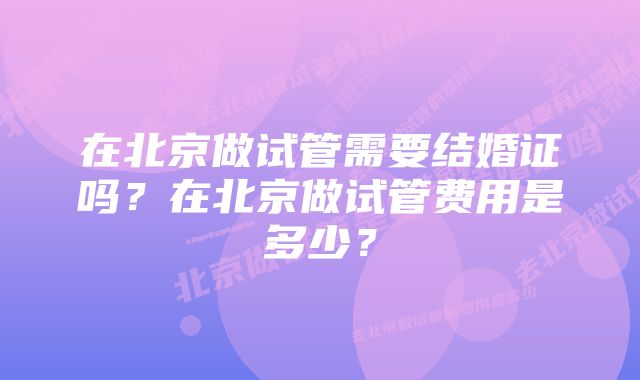 在北京做试管需要结婚证吗？在北京做试管费用是多少？