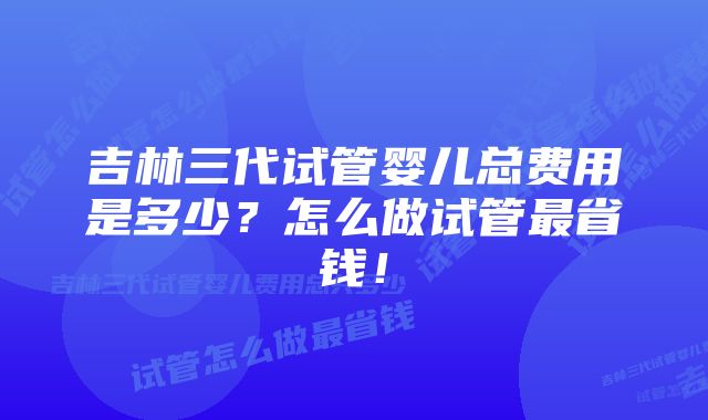 吉林三代试管婴儿总费用是多少？怎么做试管最省钱！