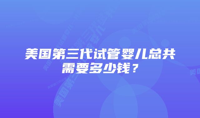 美国第三代试管婴儿总共需要多少钱？