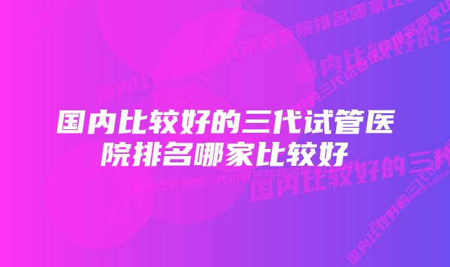 国内比较好的三代试管医院排名哪家比较好