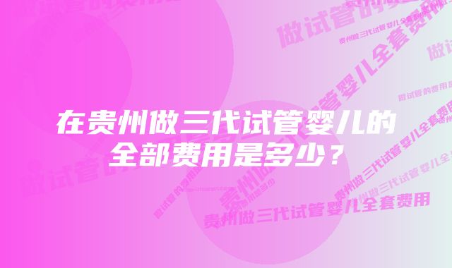 在贵州做三代试管婴儿的全部费用是多少？