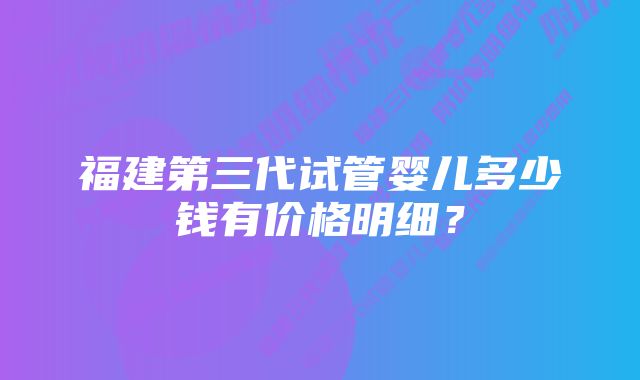 福建第三代试管婴儿多少钱有价格明细？