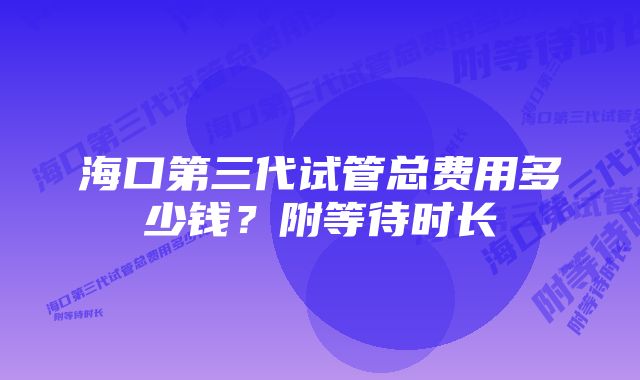 海口第三代试管总费用多少钱？附等待时长