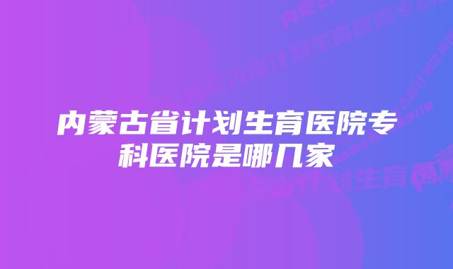 内蒙古省计划生育医院专科医院是哪几家