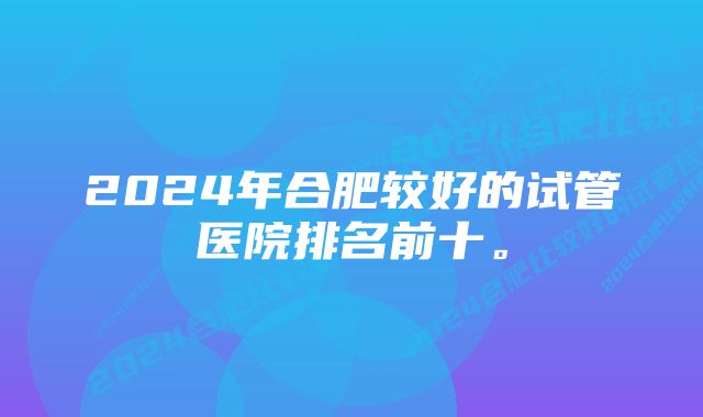 2024年合肥较好的试管医院排名前十。