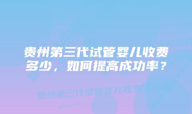 贵州第三代试管婴儿收费多少，如何提高成功率？