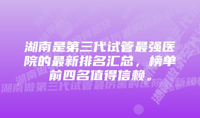 湖南是第三代试管最强医院的最新排名汇总，榜单前四名值得信赖。