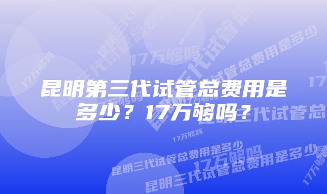 昆明第三代试管总费用是多少？17万够吗？