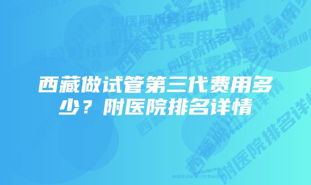 西藏做试管第三代费用多少？附医院排名详情