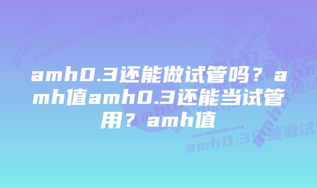 amh0.3还能做试管吗？amh值amh0.3还能当试管用？amh值