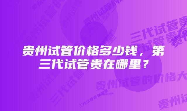 贵州试管价格多少钱，第三代试管贵在哪里？